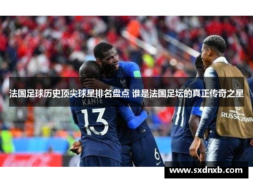 法国足球历史顶尖球星排名盘点 谁是法国足坛的真正传奇之星
